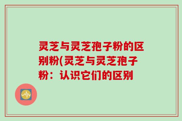 灵芝与灵芝孢子粉的区别粉(灵芝与灵芝孢子粉：认识它们的区别