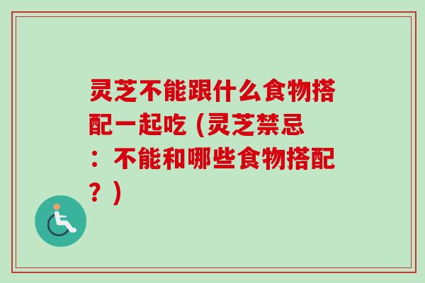 灵芝不能跟什么食物搭配一起吃 (灵芝禁忌:不能和哪些食物搭配?)