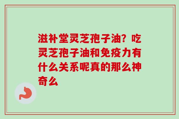 滋补堂灵芝孢子油？吃灵芝孢子油和免疫力有什么关系呢真的那么神奇么