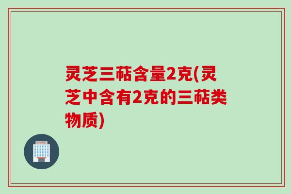 灵芝三萜含量2克(灵芝中含有2克的三萜类物质)