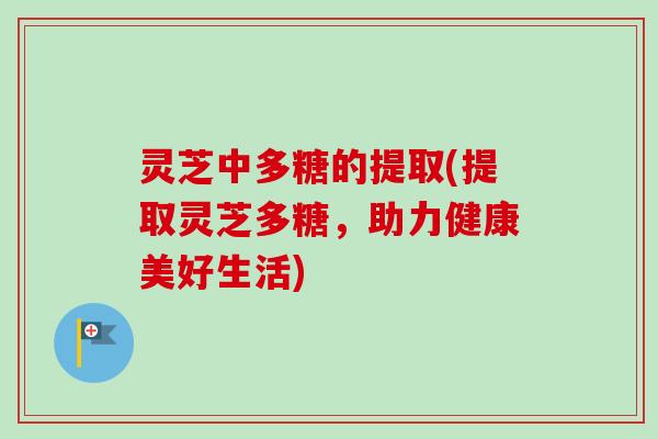 灵芝中多糖的提取(提取灵芝多糖，助力健康美好生活)