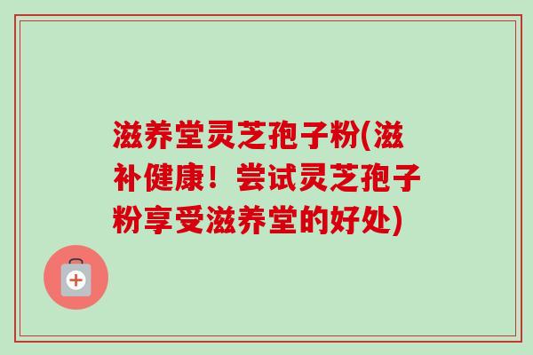 滋养堂灵芝孢子粉(滋补健康！尝试灵芝孢子粉享受滋养堂的好处)