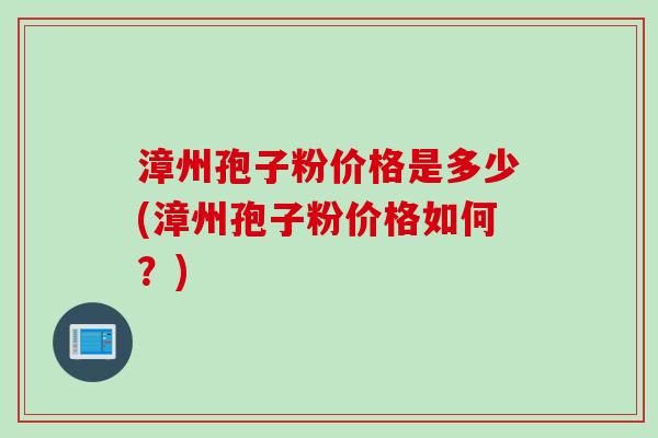 漳州孢子粉价格是多少(漳州孢子粉价格如何？)