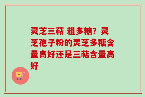 灵芝三萜 粗多糖？灵芝孢子粉的灵芝多糖含量高好还是三萜含量高好