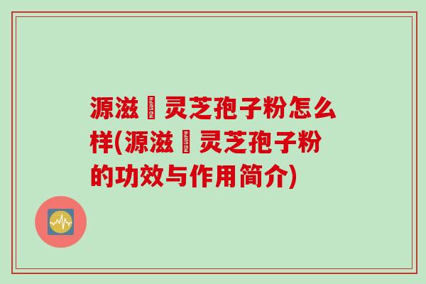 源滋湶灵芝孢子粉怎么样(源滋湶灵芝孢子粉的功效与作用简介) 源滋湶灵芝孢子粉怎么样(源滋湶灵芝孢子粉的功效与作用简介)