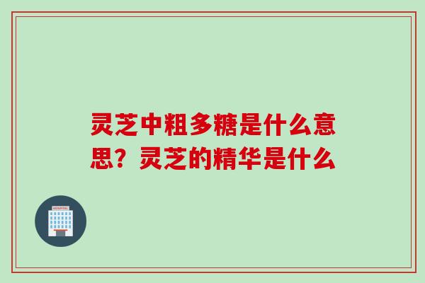 灵芝中粗多糖是什么意思?灵芝的精华是什么