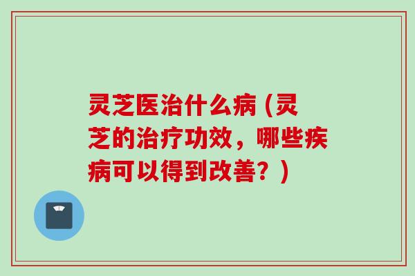 灵芝医治什么病 (灵芝的治疗功效，哪些疾病可以得到改善？)