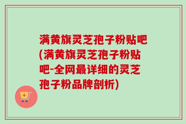 满黄旗灵芝孢子粉贴吧(满黄旗灵芝孢子粉贴吧-全网最详细的灵芝孢子粉品牌剖析)