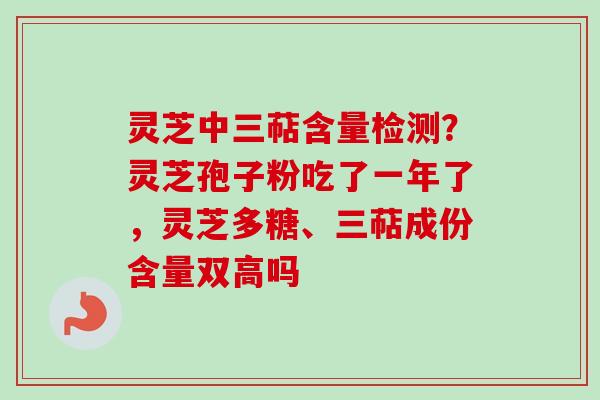 灵芝中三萜含量检测？灵芝孢子粉吃了一年了，灵芝多糖、三萜成份含量双高吗