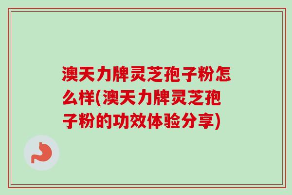 澳天力牌灵芝孢子粉怎么样(澳天力牌灵芝孢子粉的功效体验分享)