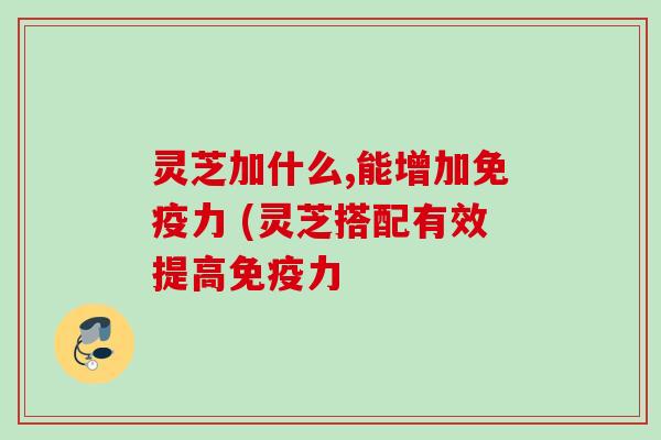 灵芝加什么,能增加免疫力 (灵芝搭配有效提高免疫力