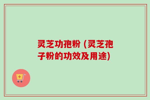 灵芝功孢粉 (灵芝孢子粉的功效及用途)