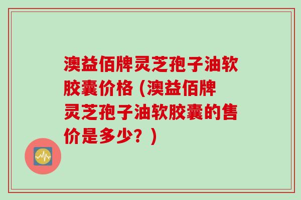 澳益佰牌灵芝孢子油软胶囊价格 (澳益佰牌灵芝孢子油软胶囊的售价是多少？)