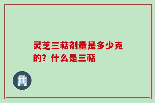 灵芝三萜剂量是多少克的?什么是三萜
