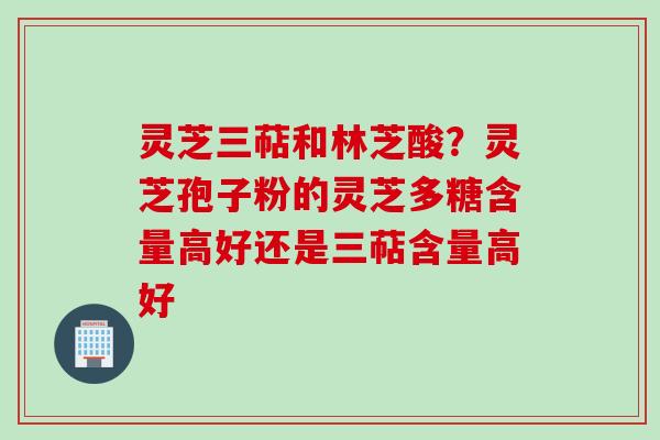 灵芝三萜和林芝酸？灵芝孢子粉的灵芝多糖含量高好还是三萜含量高好