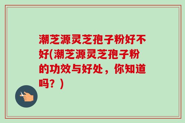 潮芝源灵芝孢子粉好不好(潮芝源灵芝孢子粉的功效与好处，你知道吗？)