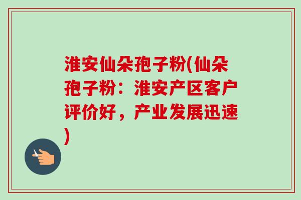 淮安仙朵孢子粉(仙朵孢子粉:淮安产区客户评价好,产业发展迅速)