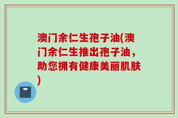 澳门余仁生孢子油(澳门余仁生推出孢子油,助您拥有健康美丽肌肤)
