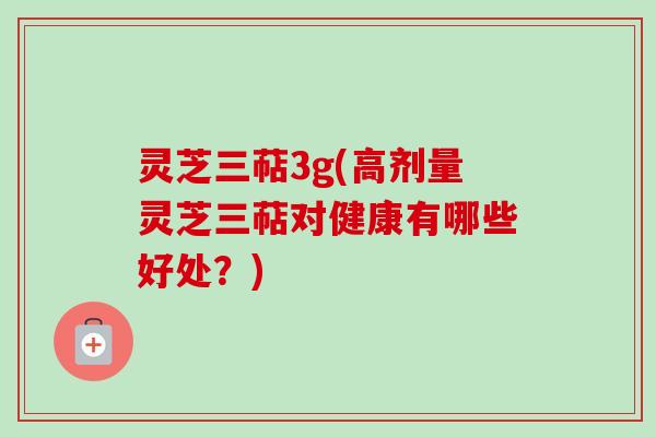 灵芝三萜3g(高剂量灵芝三萜对健康有哪些好处？)