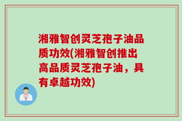 湘雅智创灵芝孢子油品质功效(湘雅智创推出高品质灵芝孢子油，具有卓越功效)