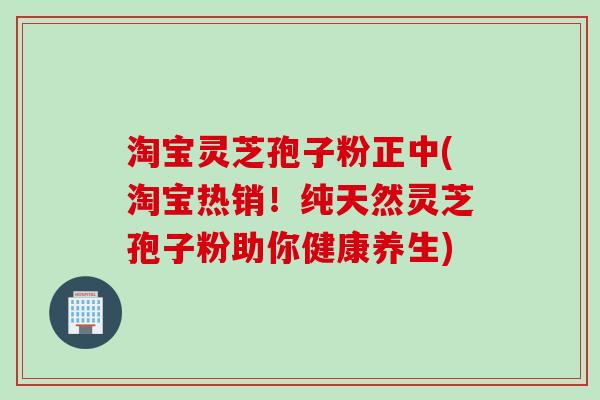 淘宝灵芝孢子粉正中(淘宝热销!纯天然灵芝孢子粉助你健康养生)