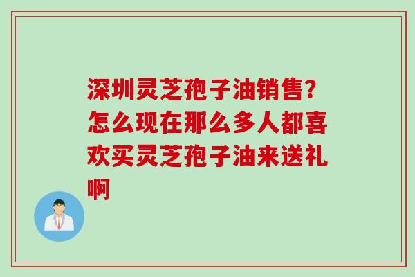 深圳灵芝孢子油销售?怎么现在那么多人都喜欢买灵芝孢子油来送礼啊