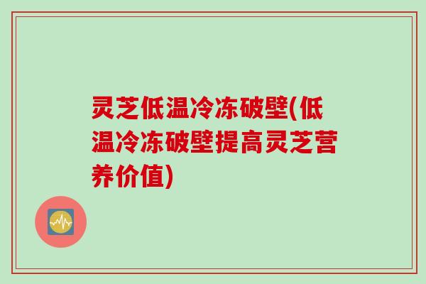 灵芝低温冷冻破壁(低温冷冻破壁提高灵芝营养价值)