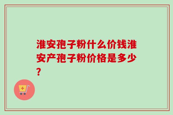 淮安孢子粉什么价钱淮安产孢子粉价格是多少？