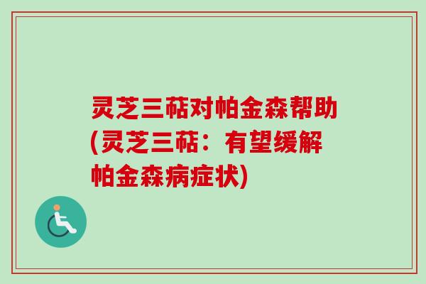 灵芝三萜对帕金森帮助(灵芝三萜：有望缓解帕金森病症状)
