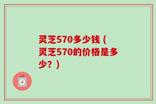 灵芝570多少钱 (灵芝570的价格是多少？)
