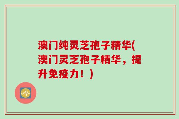 澳门纯灵芝孢子精华(澳门灵芝孢子精华，提升免疫力！)