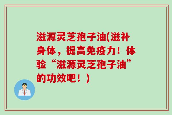 滋源灵芝孢子油(滋补身体，提高免疫力！体验“滋源灵芝孢子油”的功效吧！)