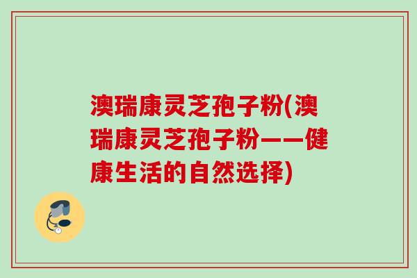 澳瑞康灵芝孢子粉(澳瑞康灵芝孢子粉——健康生活的自然选择) 澳瑞康灵芝孢子粉(澳瑞康灵芝孢子粉——健康生活的自然选择)