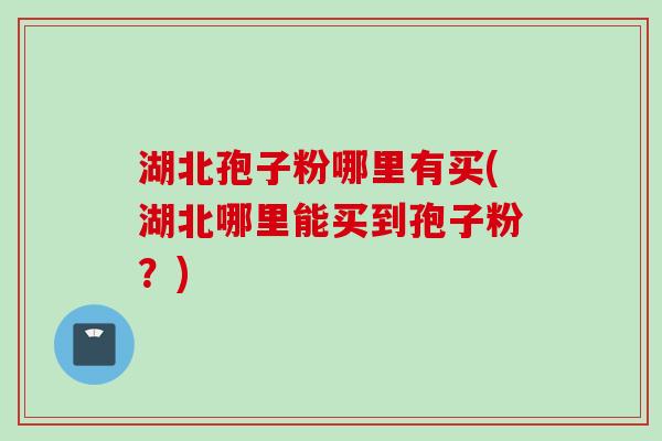 湖北孢子粉哪里有买(湖北哪里能买到孢子粉?)