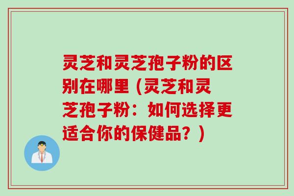 灵芝和灵芝孢子粉的区别在哪里 (灵芝和灵芝孢子粉：如何选择更适合你的保健品？)