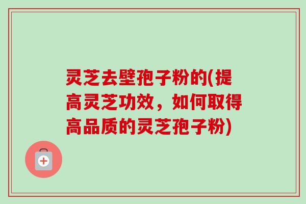 灵芝去壁孢子粉的(提高灵芝功效,如何取得高品质的灵芝孢子粉)