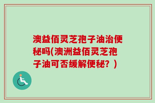 澳益佰灵芝孢子油治便秘吗(澳洲益佰灵芝孢子油可否缓解便秘?)