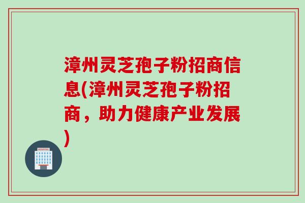 漳州灵芝孢子粉招商信息(漳州灵芝孢子粉招商，助力健康产业发展)