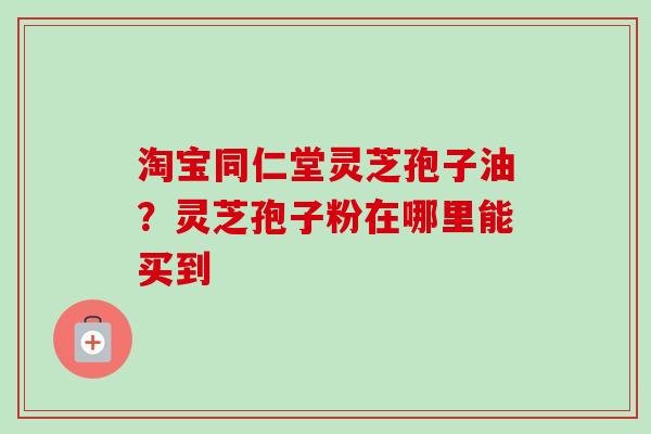 淘宝同仁堂灵芝孢子油？灵芝孢子粉在哪里能买到