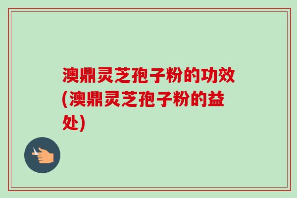 澳鼎灵芝孢子粉的功效(澳鼎灵芝孢子粉的益处)