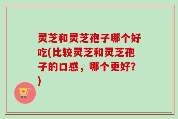 灵芝和灵芝孢子哪个好吃(比较灵芝和灵芝孢子的口感,哪个更好?)