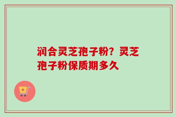 润合灵芝孢子粉？灵芝孢子粉保质期多久