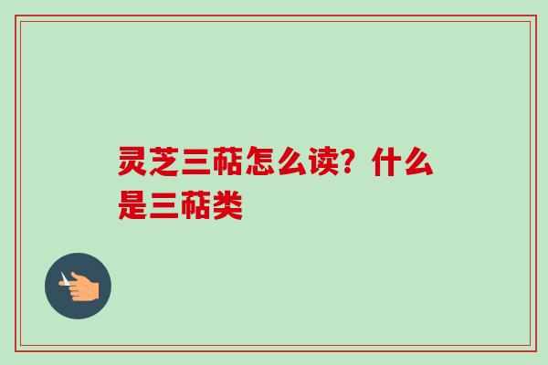 灵芝三萜怎么读？什么是三萜类