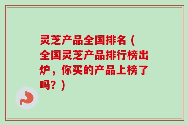 灵芝产品全国排名 (全国灵芝产品排行榜出炉，你买的产品上榜了吗？)