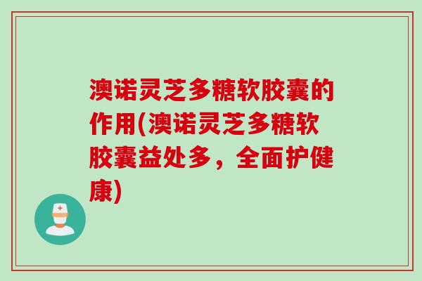 澳诺灵芝多糖软胶囊的作用(澳诺灵芝多糖软胶囊益处多，全面护健康)