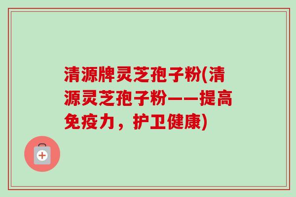 清源牌灵芝孢子粉(清源灵芝孢子粉——提高免疫力,护卫健康)