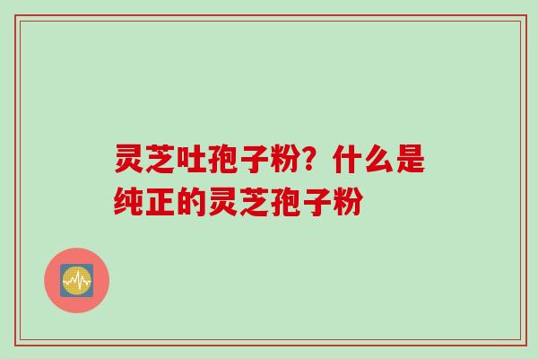灵芝吐孢子粉？什么是纯正的灵芝孢子粉