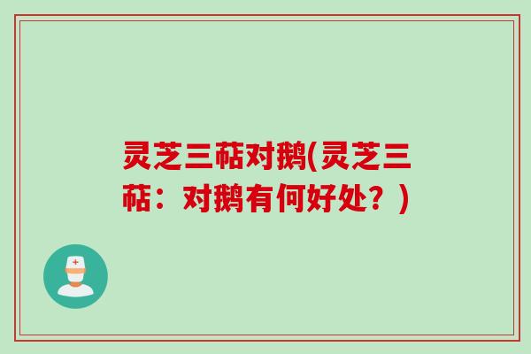 灵芝三萜对鹅(灵芝三萜：对鹅有何好处？)