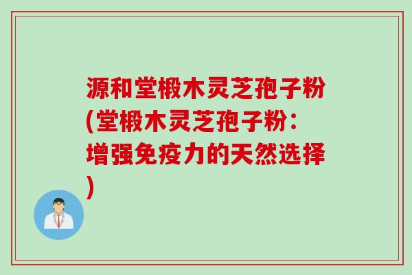 源和堂椴木灵芝孢子粉(堂椴木灵芝孢子粉:增强免疫力的天然选择)