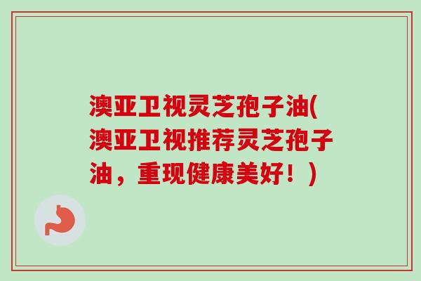 澳亚卫视灵芝孢子油(澳亚卫视推荐灵芝孢子油，重现健康美好！)